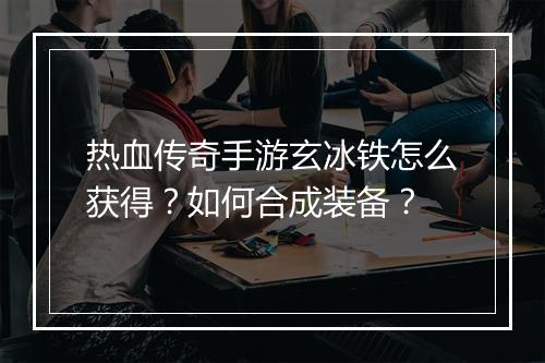 热血传奇手游玄冰铁怎么获得？如何合成装备？