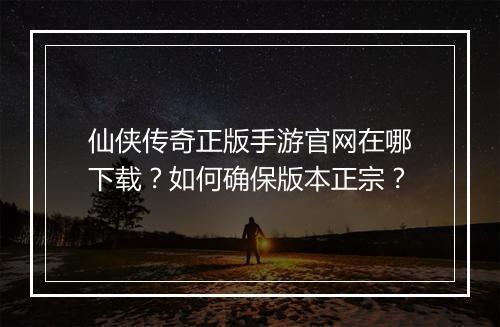 仙侠传奇正版手游官网在哪下载？如何确保版本正宗？