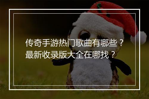 传奇手游热门歌曲有哪些？最新收录版大全在哪找？