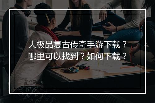 大极品复古传奇手游下载？哪里可以找到？如何下载？