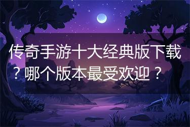 传奇手游十大经典版下载？哪个版本最受欢迎？