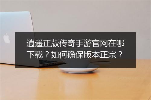 逍遥正版传奇手游官网在哪下载？如何确保版本正宗？