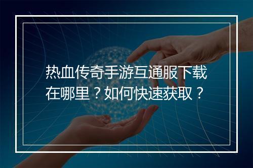 热血传奇手游互通服下载在哪里？如何快速获取？