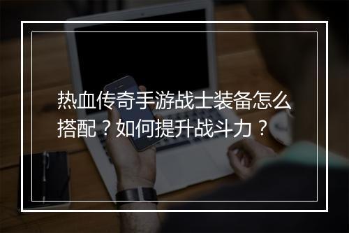 热血传奇手游战士装备怎么搭配？如何提升战斗力？