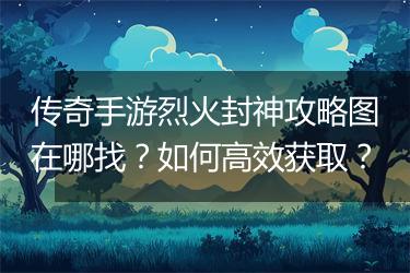 传奇手游烈火封神攻略图在哪找？如何高效获取？