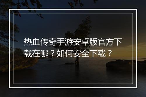 热血传奇手游安卓版官方下载在哪？如何安全下载？