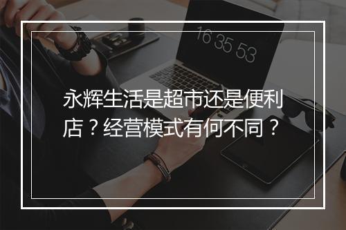 永辉生活是超市还是便利店？经营模式有何不同？