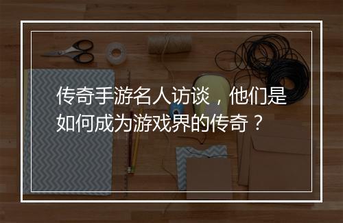 传奇手游名人访谈，他们是如何成为游戏界的传奇？