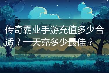 传奇霸业手游充值多少合适？一天充多少最佳？