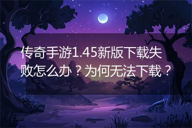 传奇手游1.45新版下载失败怎么办？为何无法下载？
