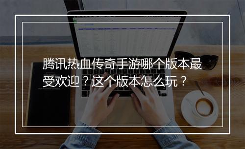 腾讯热血传奇手游哪个版本最受欢迎？这个版本怎么玩？