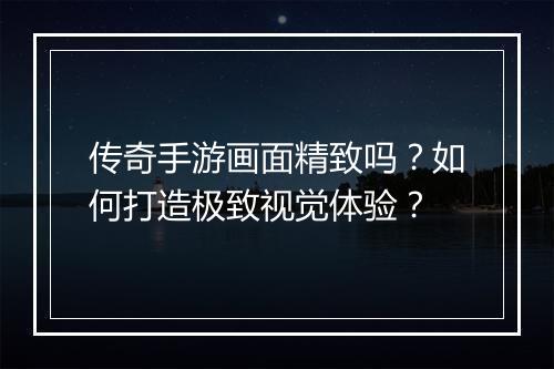 传奇手游画面精致吗？如何打造极致视觉体验？