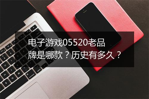 电子游戏05520老品牌是哪款？历史有多久？