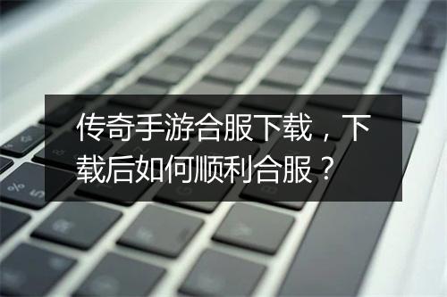 传奇手游合服下载，下载后如何顺利合服？