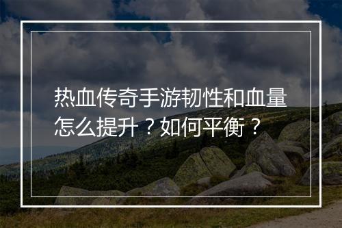 热血传奇手游韧性和血量怎么提升？如何平衡？