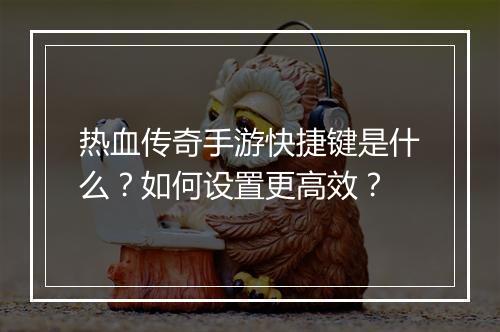 热血传奇手游快捷键是什么？如何设置更高效？