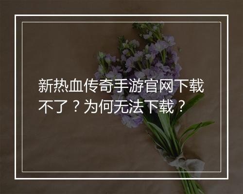 新热血传奇手游官网下载不了？为何无法下载？