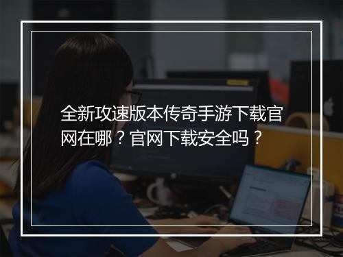 全新攻速版本传奇手游下载官网在哪？官网下载安全吗？