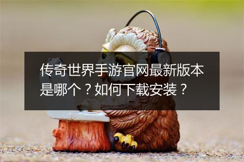 传奇世界手游官网最新版本是哪个？如何下载安装？