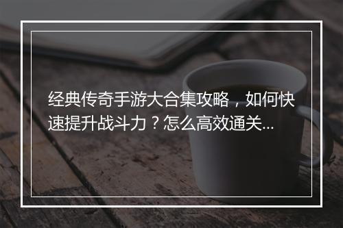 经典传奇手游大合集攻略，如何快速提升战斗力？怎么高效通关？