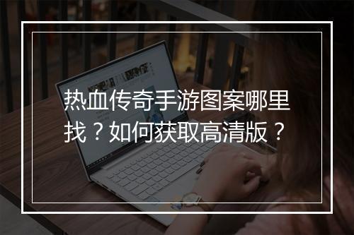 热血传奇手游图案哪里找？如何获取高清版？