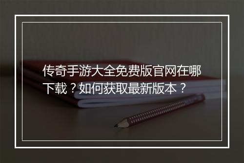 传奇手游大全免费版官网在哪下载？如何获取最新版本？