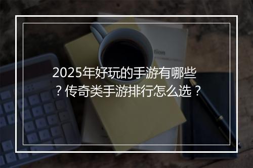 2025年好玩的手游有哪些？传奇类手游排行怎么选？