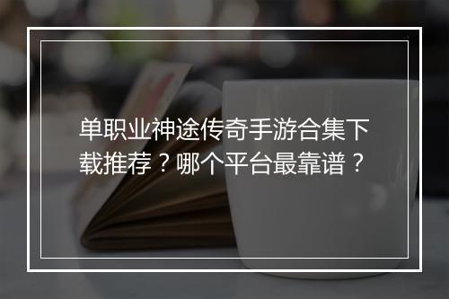 单职业神途传奇手游合集下载推荐？哪个平台最靠谱？