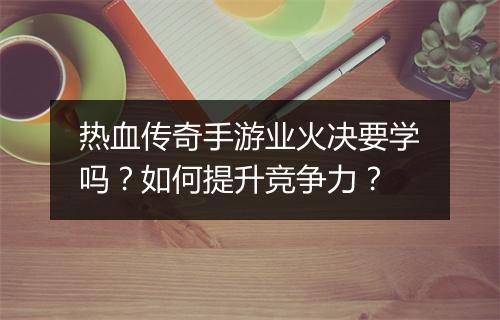热血传奇手游业火决要学吗？如何提升竞争力？