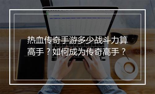 热血传奇手游多少战斗力算高手？如何成为传奇高手？