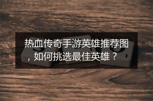 热血传奇手游英雄推荐图，如何挑选最佳英雄？