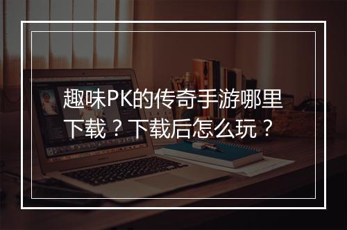 趣味PK的传奇手游哪里下载？下载后怎么玩？