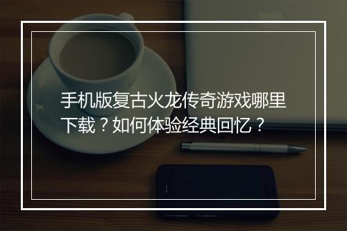 手机版复古火龙传奇游戏哪里下载？如何体验经典回忆？