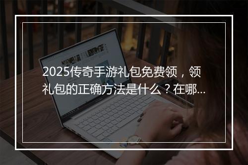 2025传奇手游礼包免费领，领礼包的正确方法是什么？在哪领取？