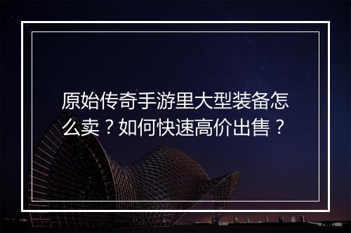 原始传奇手游里大型装备怎么卖？如何快速高价出售？