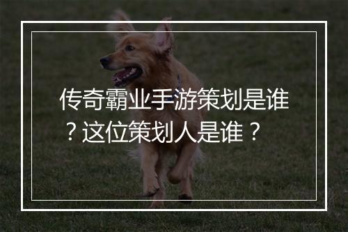 传奇霸业手游策划是谁？这位策划人是谁？