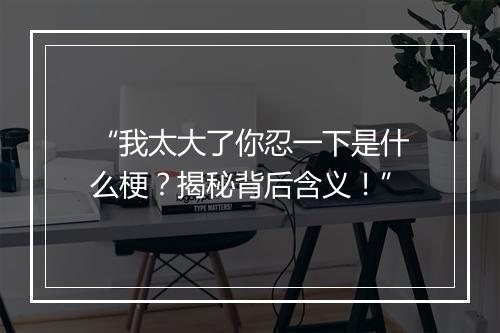 “我太大了你忍一下是什么梗？揭秘背后含义！”