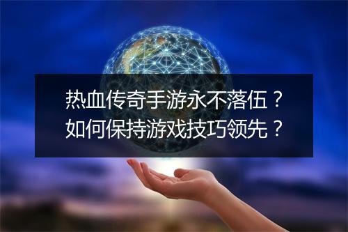 热血传奇手游永不落伍？如何保持游戏技巧领先？