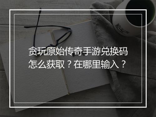贪玩原始传奇手游兑换码怎么获取？在哪里输入？