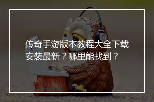 传奇手游版本教程大全下载安装最新？哪里能找到？