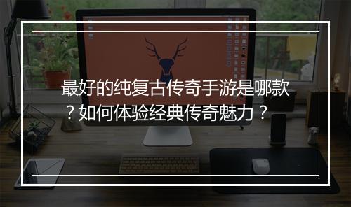 最好的纯复古传奇手游是哪款？如何体验经典传奇魅力？