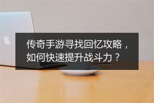 传奇手游寻找回忆攻略，如何快速提升战斗力？