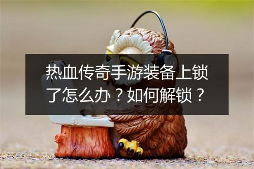 热血传奇手游装备上锁了怎么办？如何解锁？