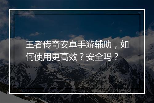 王者传奇安卓手游辅助，如何使用更高效？安全吗？