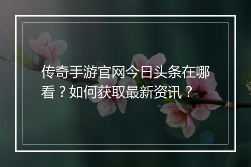 传奇手游官网今日头条在哪看？如何获取最新资讯？