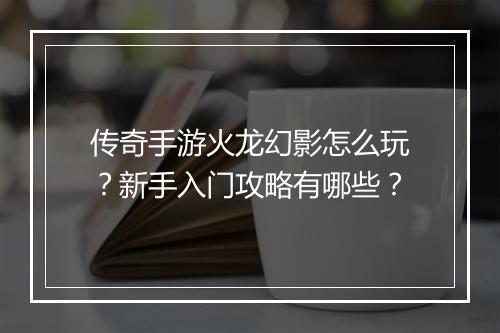 传奇手游火龙幻影怎么玩？新手入门攻略有哪些？