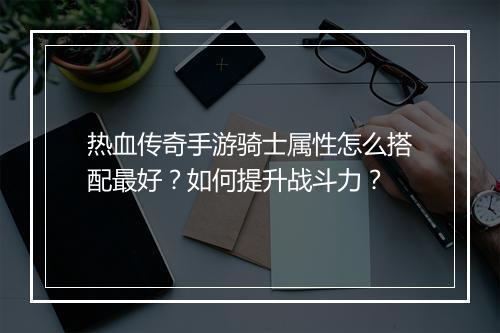 热血传奇手游骑士属性怎么搭配最好？如何提升战斗力？