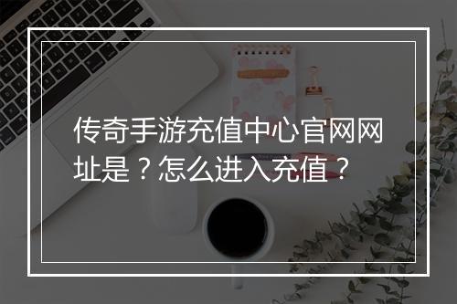传奇手游充值中心官网网址是？怎么进入充值？