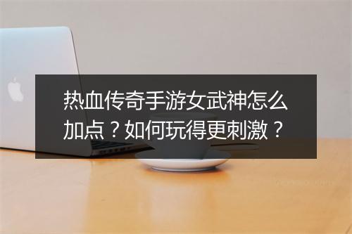 热血传奇手游女武神怎么加点？如何玩得更刺激？
