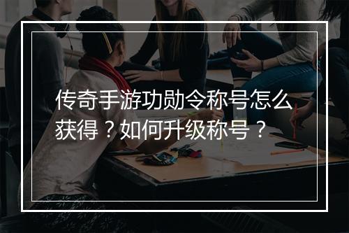 传奇手游功勋令称号怎么获得？如何升级称号？